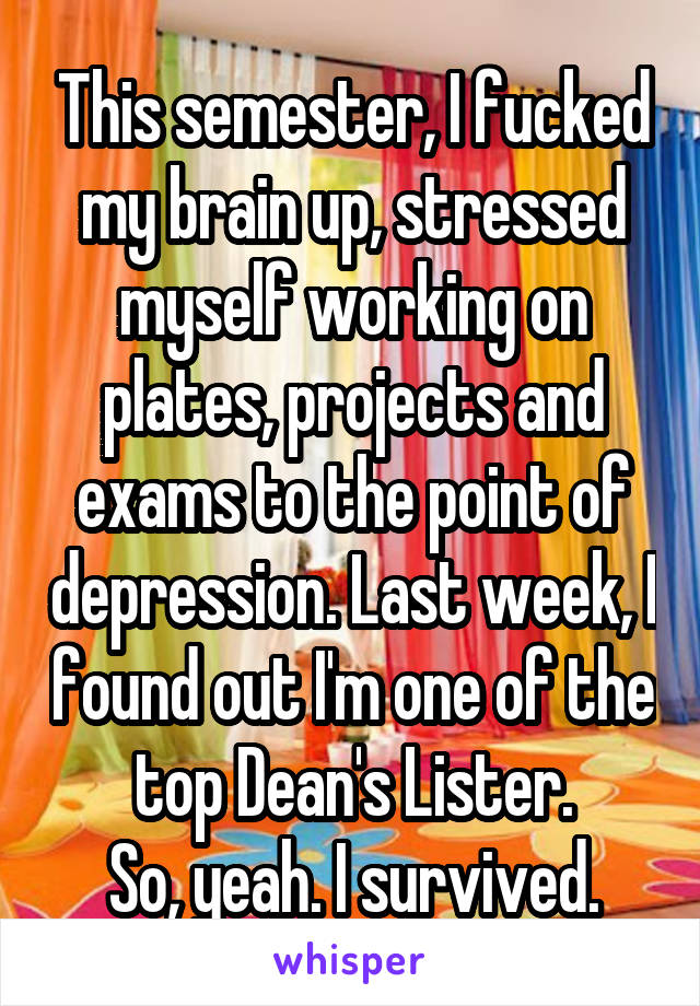 This semester, I fucked my brain up, stressed myself working on plates, projects and exams to the point of depression. Last week, I found out I'm one of the top Dean's Lister.
So, yeah. I survived.