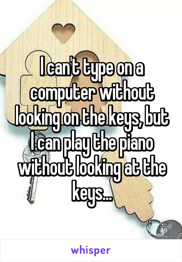 I can't type on a computer without looking on the keys, but I can play the piano without looking at the keys...