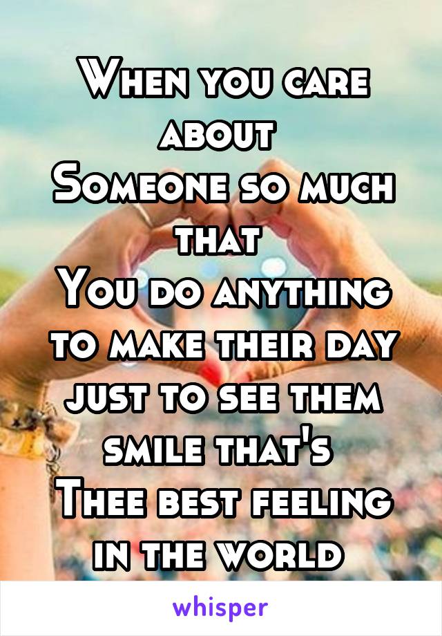 When you care about 
Someone so much that 
You do anything to make their day just to see them smile that's 
Thee best feeling in the world 