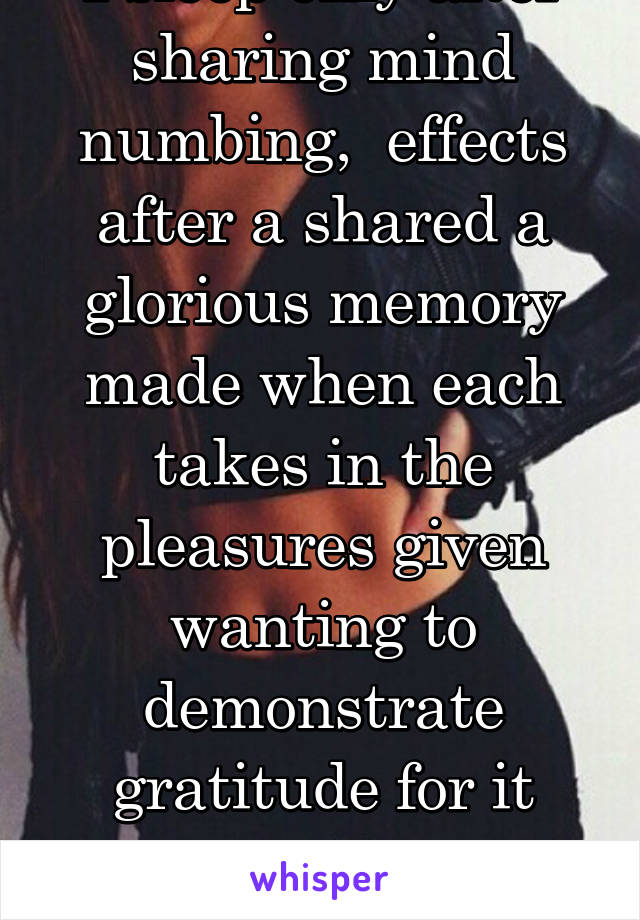 I sleep only after sharing mind numbing,  effects after a shared a glorious memory made when each takes in the pleasures given wanting to demonstrate gratitude for it leading to building climax. 