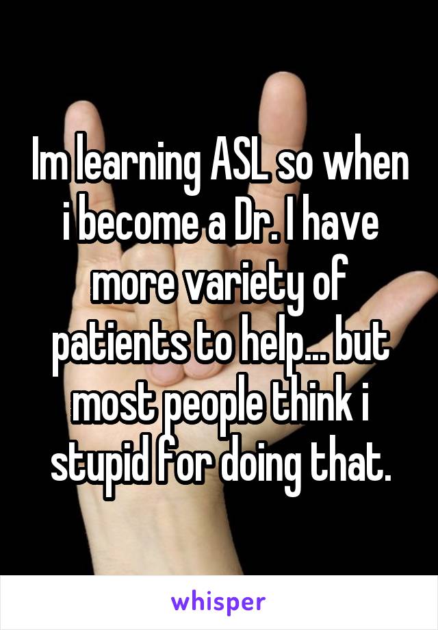 Im learning ASL so when i become a Dr. I have more variety of patients to help... but most people think i stupid for doing that.