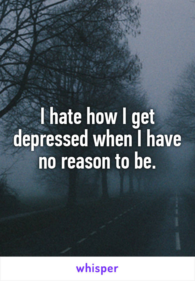 I hate how I get depressed when I have no reason to be.