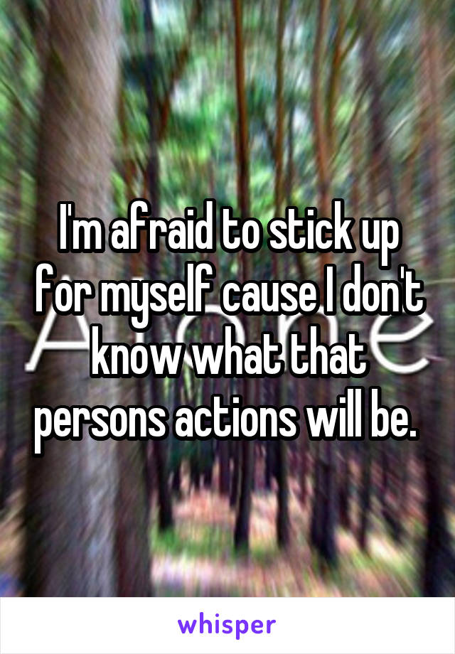 I'm afraid to stick up for myself cause I don't know what that persons actions will be. 