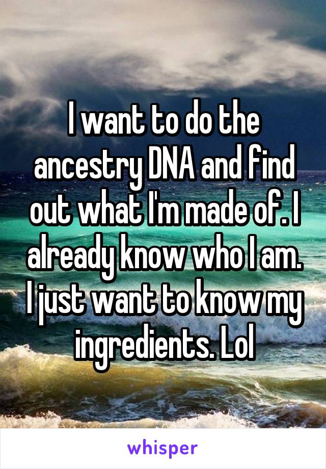 I want to do the ancestry DNA and find out what I'm made of. I already know who I am. I just want to know my ingredients. Lol