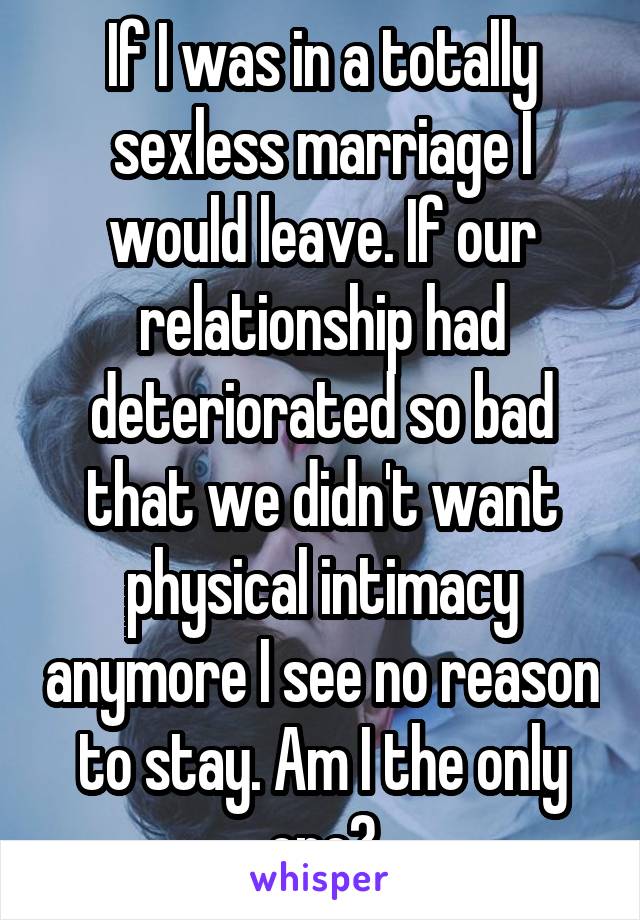 If I was in a totally sexless marriage I would leave. If our relationship had deteriorated so bad that we didn't want physical intimacy anymore I see no reason to stay. Am I the only one?