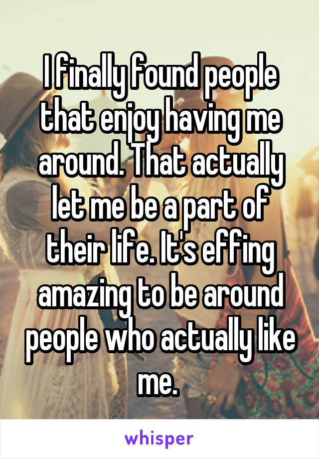 I finally found people that enjoy having me around. That actually let me be a part of their life. It's effing amazing to be around people who actually like me. 