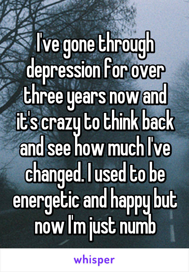 I've gone through depression for over three years now and it's crazy to think back and see how much I've changed. I used to be energetic and happy but now I'm just numb