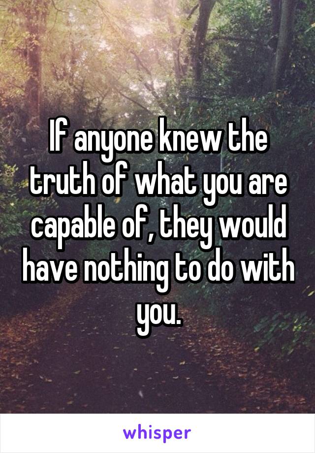 If anyone knew the truth of what you are capable of, they would have nothing to do with you.