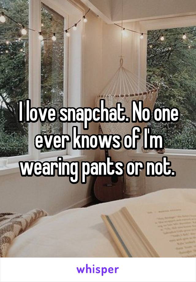 I love snapchat. No one ever knows of I'm wearing pants or not. 