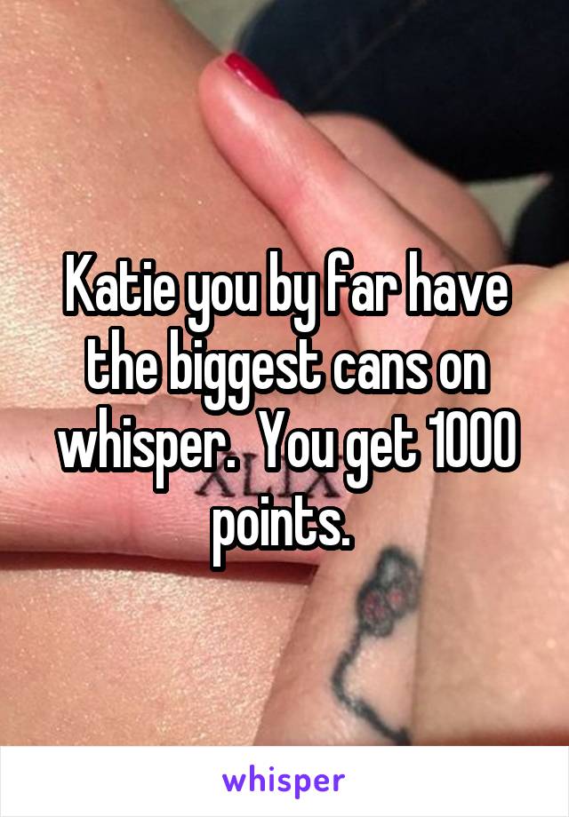 Katie you by far have the biggest cans on whisper.  You get 1000 points. 