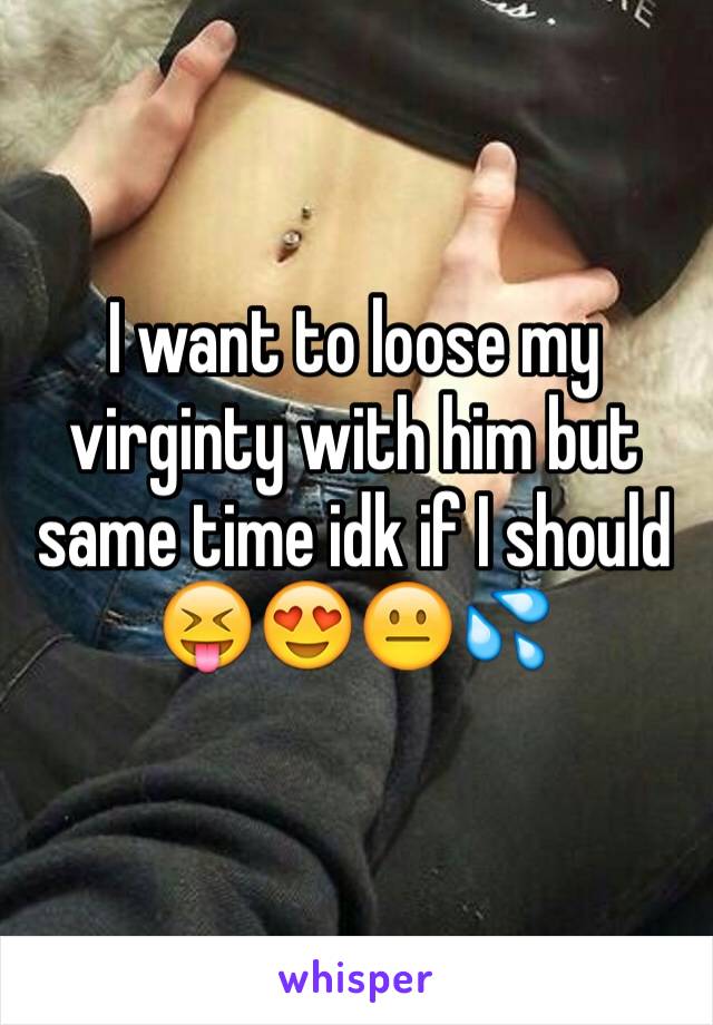 I want to loose my virginty with him but same time idk if I should 😝😍😐💦