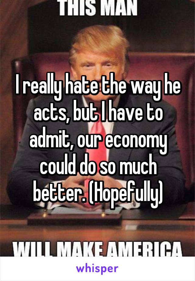 I really hate the way he acts, but I have to admit, our economy could do so much better. (Hopefully)