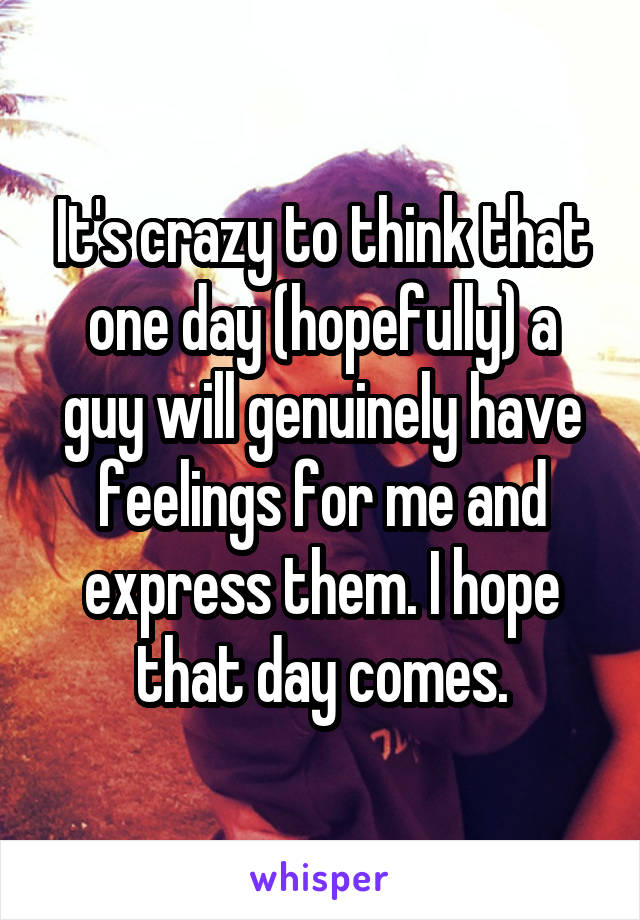 It's crazy to think that one day (hopefully) a guy will genuinely have feelings for me and express them. I hope that day comes.