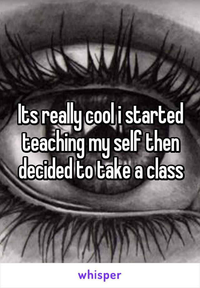 Its really cool i started teaching my self then decided to take a class