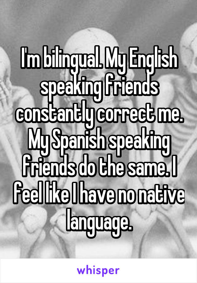 I'm bilingual. My English speaking friends constantly correct me. My Spanish speaking friends do the same. I feel like I have no native language.