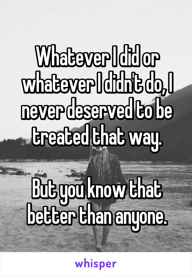 Whatever I did or whatever I didn't do, I never deserved to be treated that way.

But you know that better than anyone.