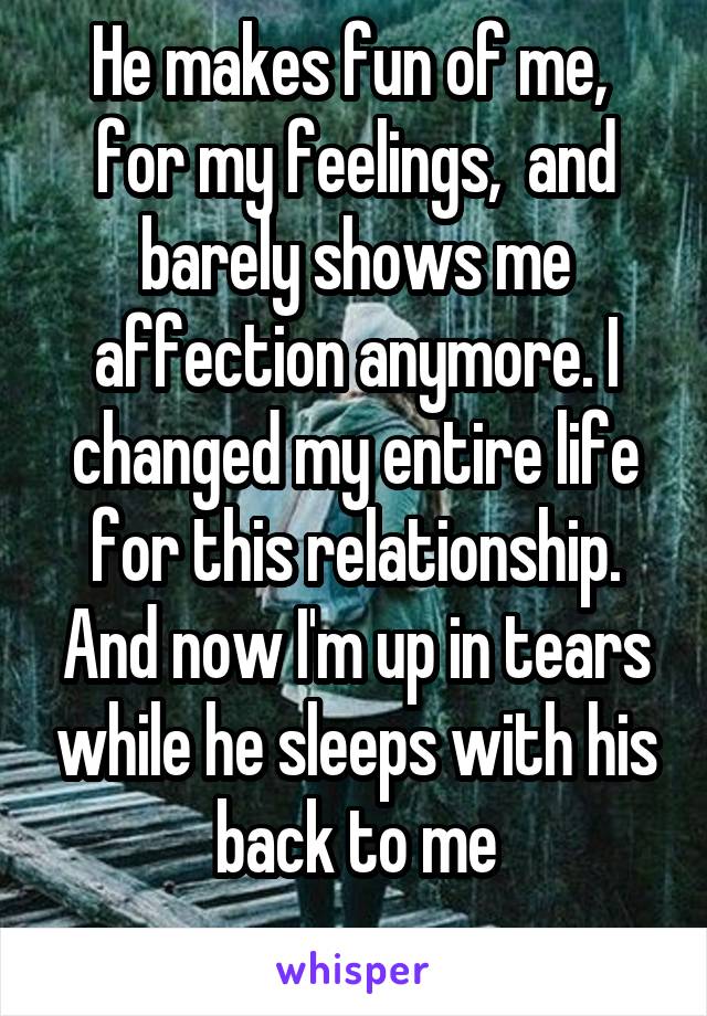 He makes fun of me,  for my feelings,  and barely shows me affection anymore. I changed my entire life for this relationship. And now I'm up in tears while he sleeps with his back to me
