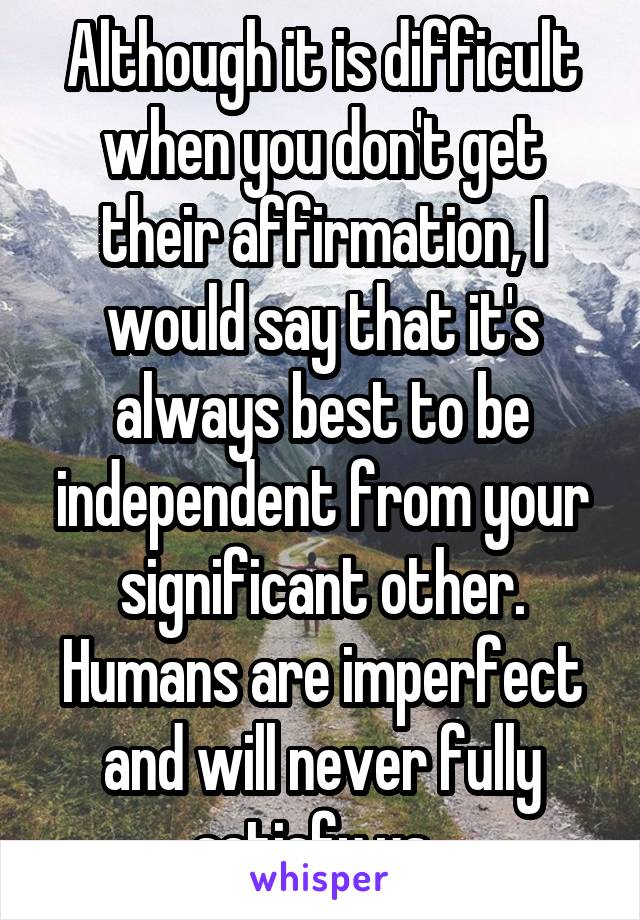 Although it is difficult when you don't get their affirmation, I would say that it's always best to be independent from your significant other. Humans are imperfect and will never fully satisfy us. 