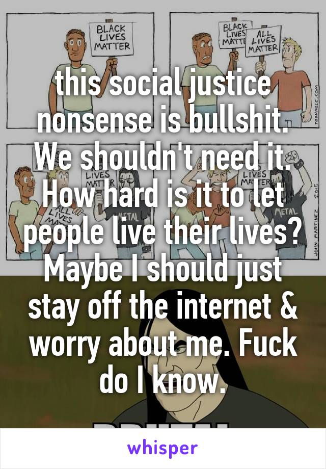 this social justice nonsense is bullshit. We shouldn't need it. How hard is it to let people live their lives? Maybe I should just stay off the internet & worry about me. Fuck do I know.