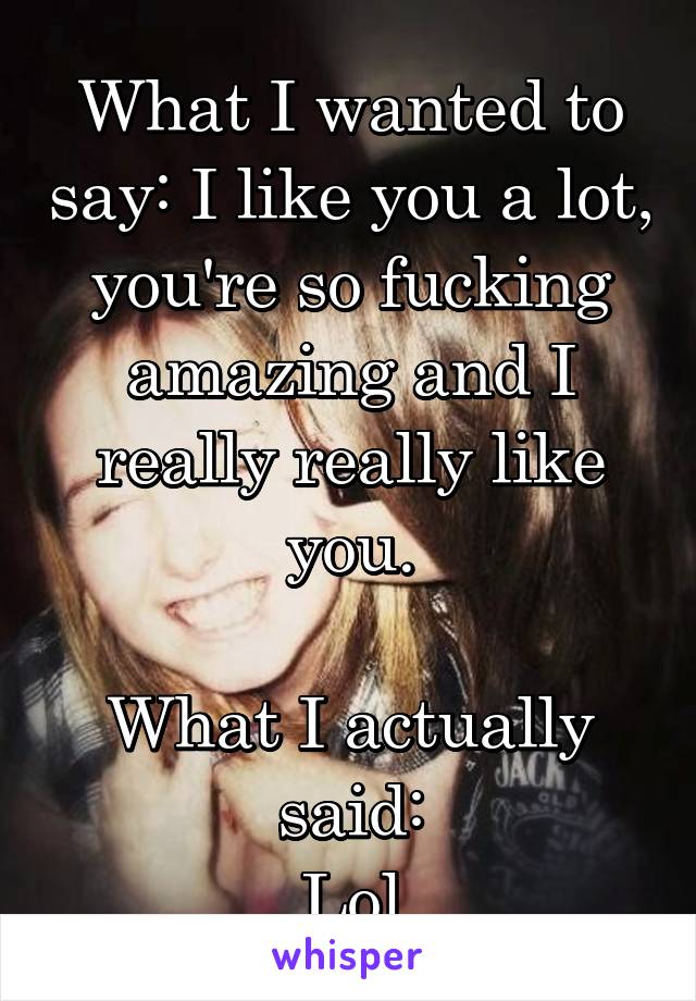 What I wanted to say: I like you a lot, you're so fucking amazing and I really really like you.

What I actually said:
Lol