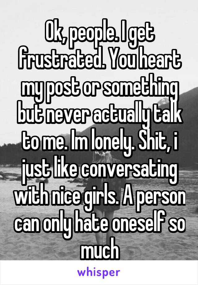 Ok, people. I get frustrated. You heart my post or something but never actually talk to me. Im lonely. Shit, i just like conversating with nice girls. A person can only hate oneself so much