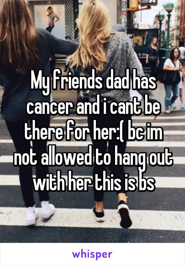 My friends dad has cancer and i cant be there for her:( bc im not allowed to hang out with her this is bs