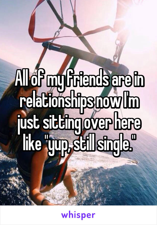 All of my friends are in relationships now I'm just sitting over here like "yup, still single."