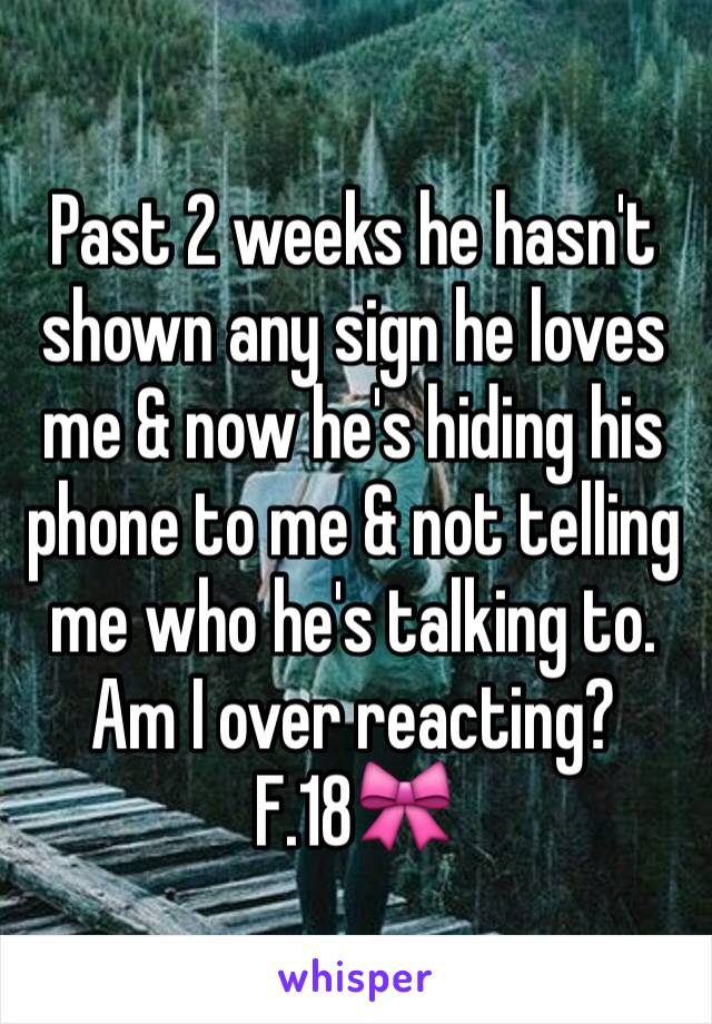 Past 2 weeks he hasn't shown any sign he loves me & now he's hiding his phone to me & not telling me who he's talking to. 
Am I over reacting? 
F.18🎀