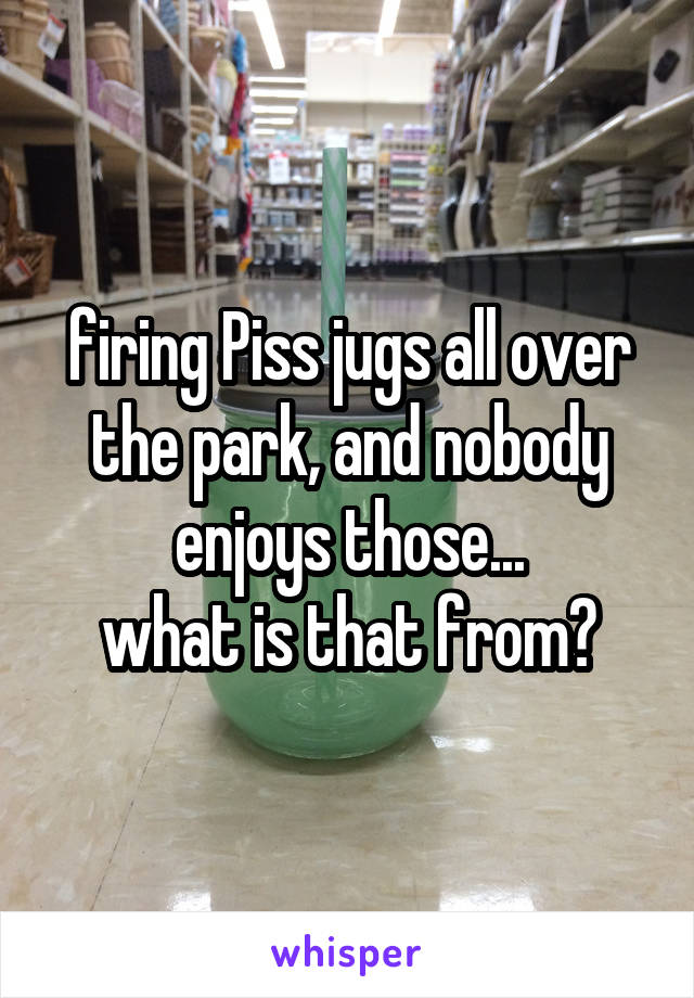 firing Piss jugs all over the park, and nobody enjoys those...
what is that from?