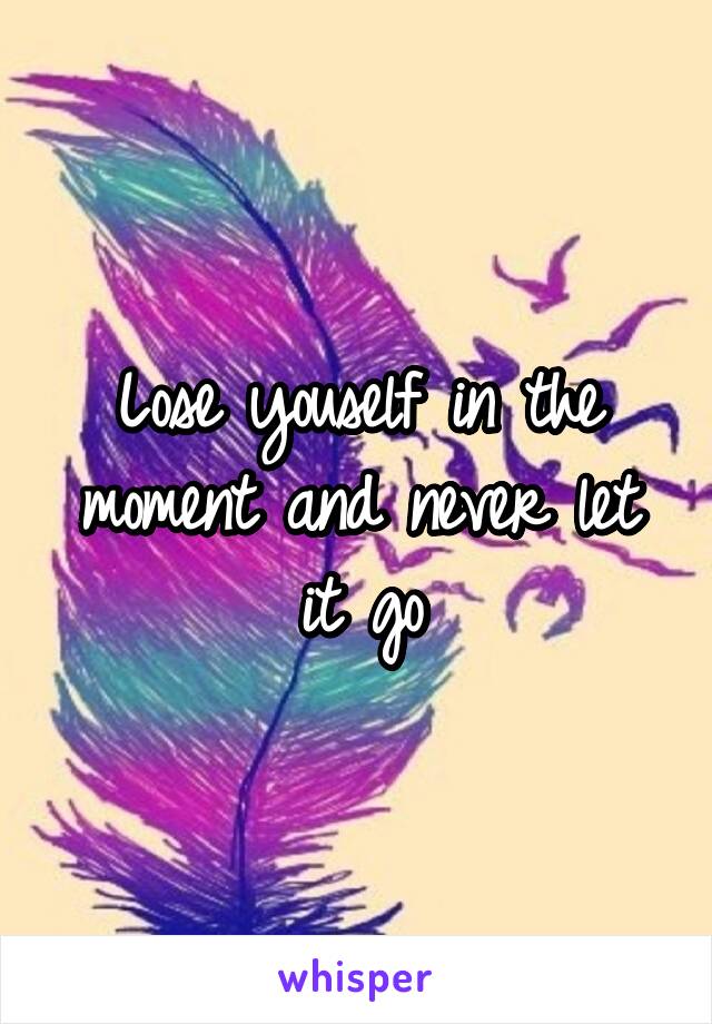 Lose youself in the moment and never let it go