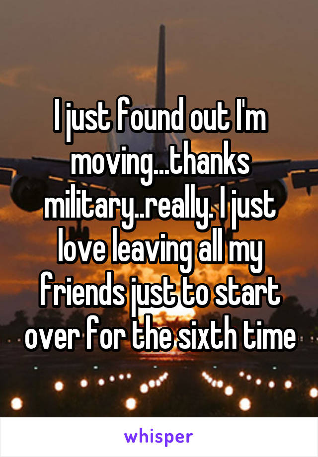 I just found out I'm moving...thanks military..really. I just love leaving all my friends just to start over for the sixth time