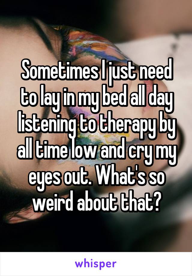 Sometimes I just need to lay in my bed all day listening to therapy by all time low and cry my eyes out. What's so weird about that?