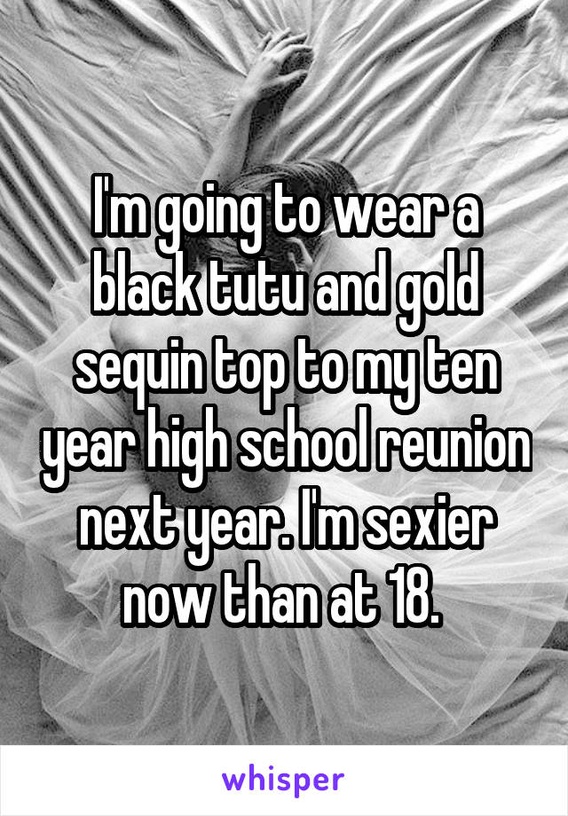 I'm going to wear a black tutu and gold sequin top to my ten year high school reunion next year. I'm sexier now than at 18. 