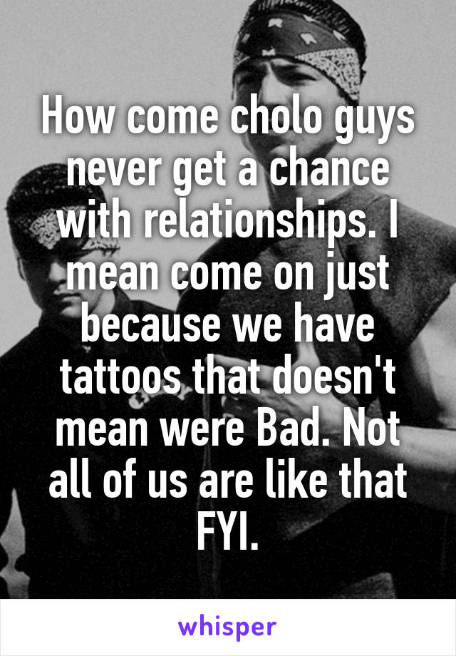 How come cholo guys never get a chance with relationships. I mean come on just because we have tattoos that doesn't mean were Bad. Not all of us are like that FYI.