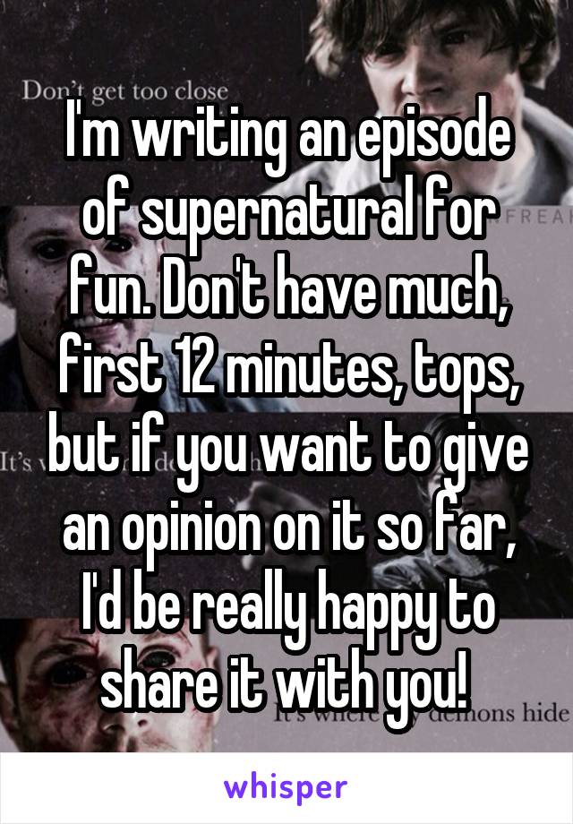 I'm writing an episode of supernatural for fun. Don't have much, first 12 minutes, tops, but if you want to give an opinion on it so far, I'd be really happy to share it with you! 