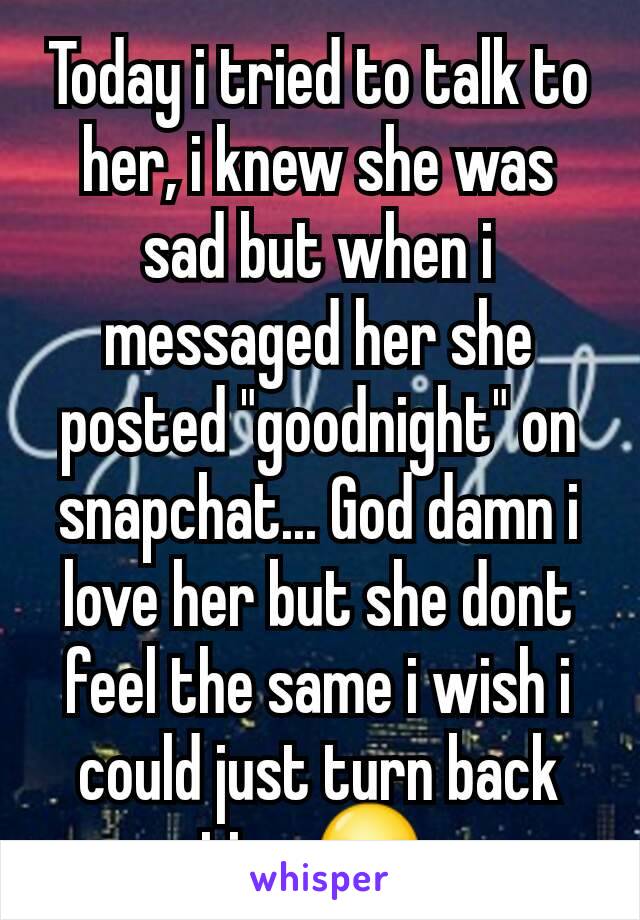 Today i tried to talk to her, i knew she was sad but when i messaged her she posted "goodnight" on snapchat... God damn i love her but she dont feel the same i wish i could just turn back time😥 