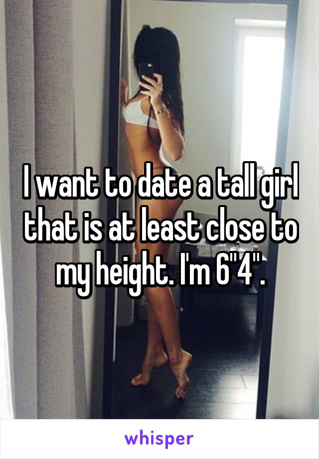 I want to date a tall girl that is at least close to my height. I'm 6"4".