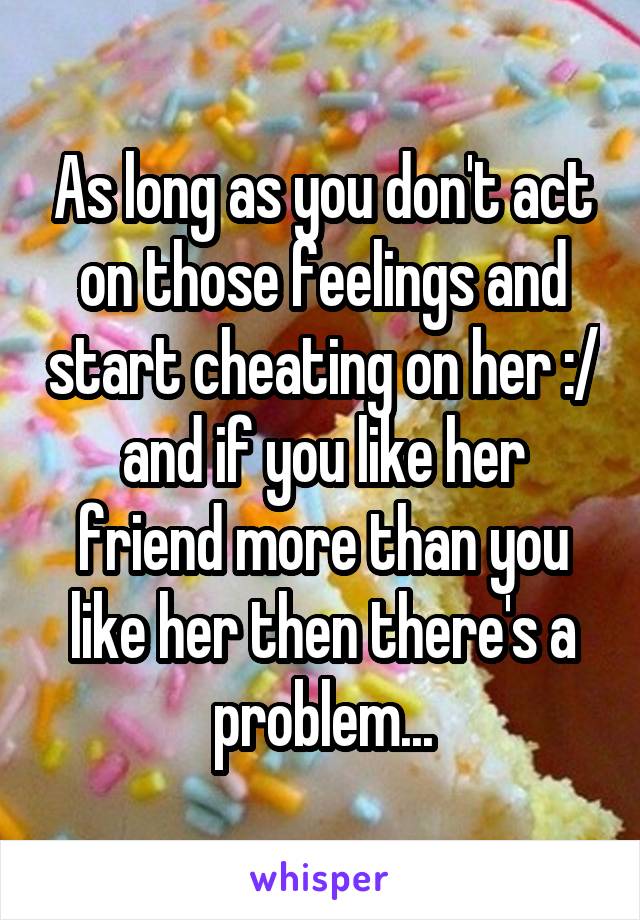 As long as you don't act on those feelings and start cheating on her :/ and if you like her friend more than you like her then there's a problem...