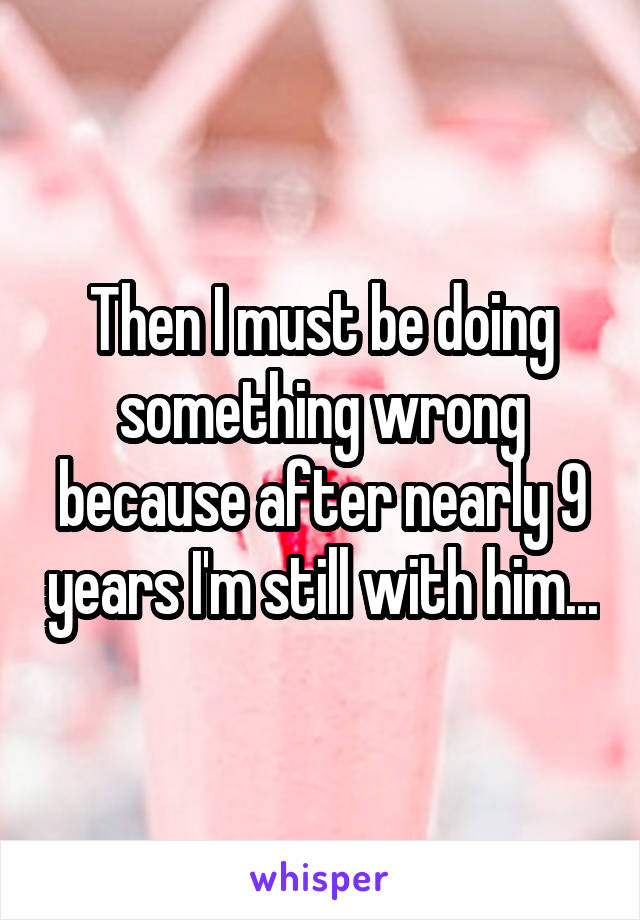 Then I must be doing something wrong because after nearly 9 years I'm still with him...