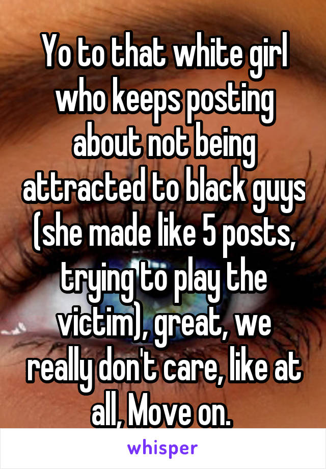 Yo to that white girl who keeps posting about not being attracted to black guys (she made like 5 posts, trying to play the victim), great, we really don't care, like at all, Move on. 