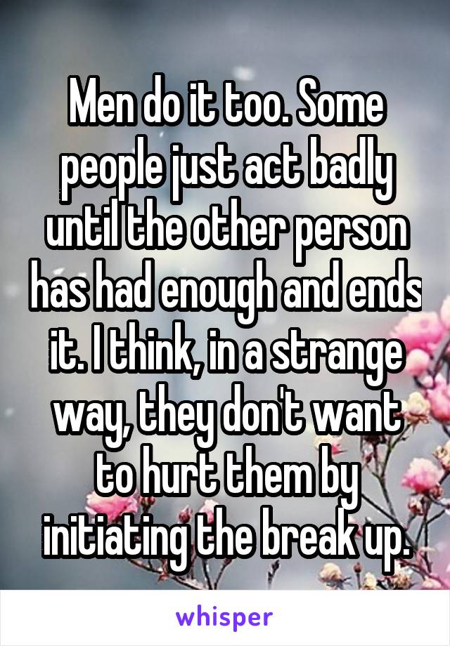 Men do it too. Some people just act badly until the other person has had enough and ends it. I think, in a strange way, they don't want to hurt them by initiating the break up.