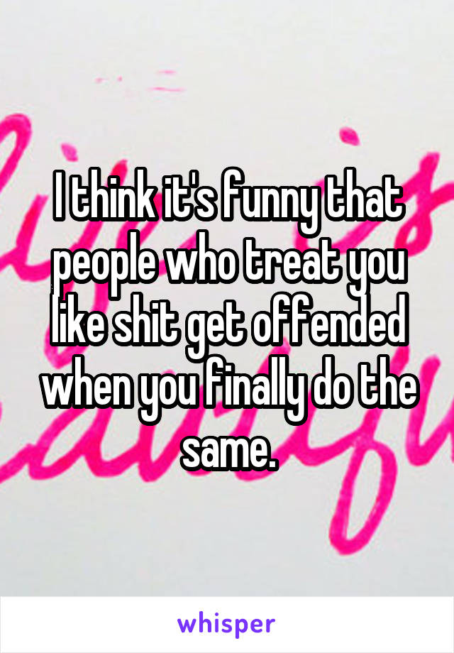 I think it's funny that people who treat you like shit get offended when you finally do the same.