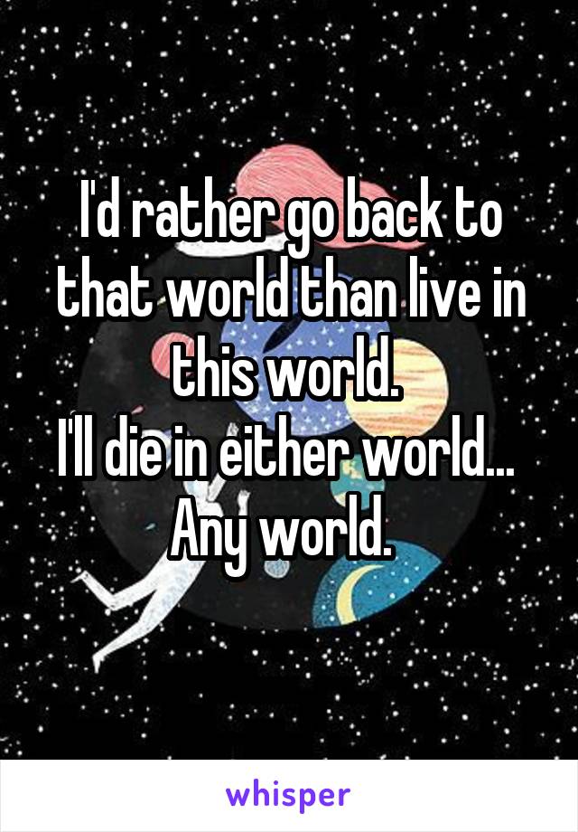 I'd rather go back to that world than live in this world. 
I'll die in either world...  Any world.  
