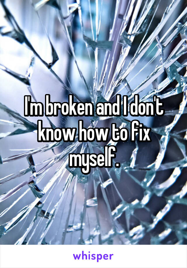 I'm broken and I don't know how to fix myself.