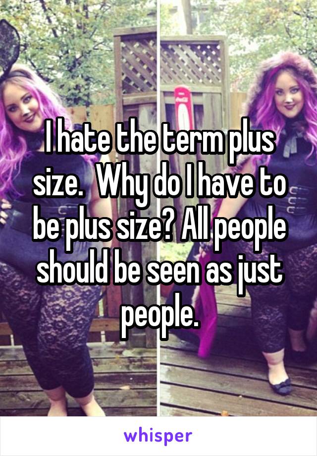 I hate the term plus size.  Why do I have to be plus size? All people should be seen as just people.