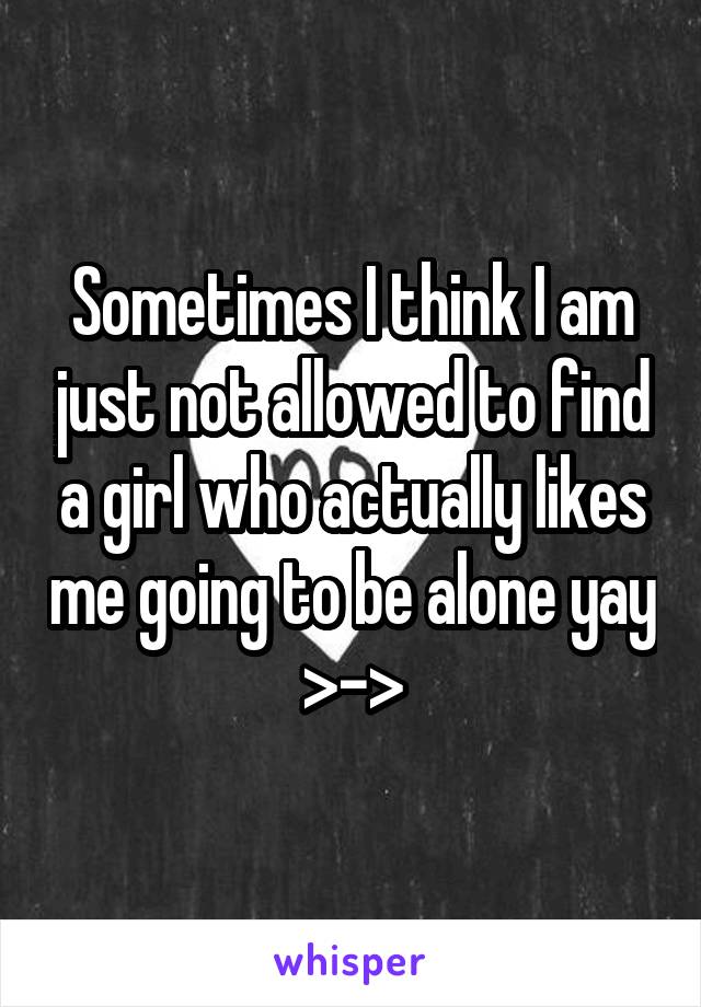 Sometimes I think I am just not allowed to find a girl who actually likes me going to be alone yay >->