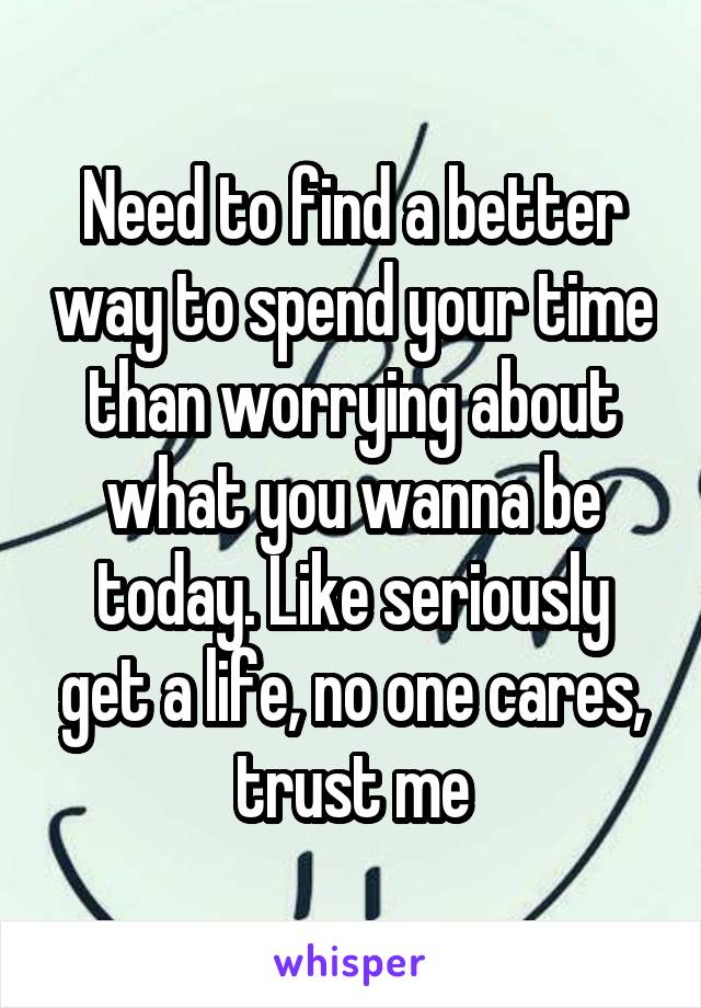 Need to find a better way to spend your time than worrying about what you wanna be today. Like seriously get a life, no one cares, trust me