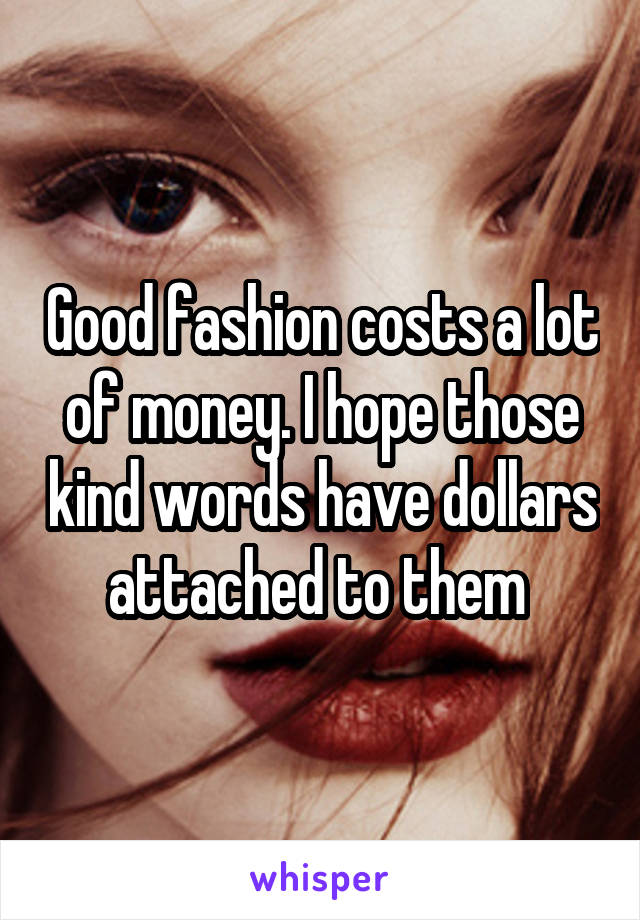 Good fashion costs a lot of money. I hope those kind words have dollars attached to them 