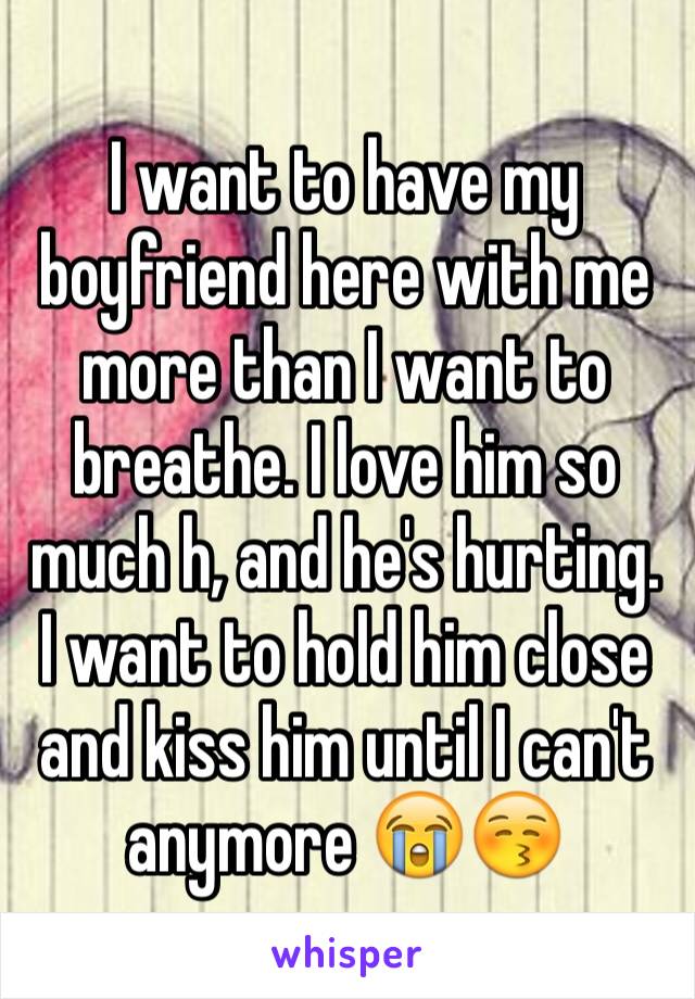 I want to have my boyfriend here with me more than I want to breathe. I love him so much h, and he's hurting. I want to hold him close and kiss him until I can't anymore 😭😚