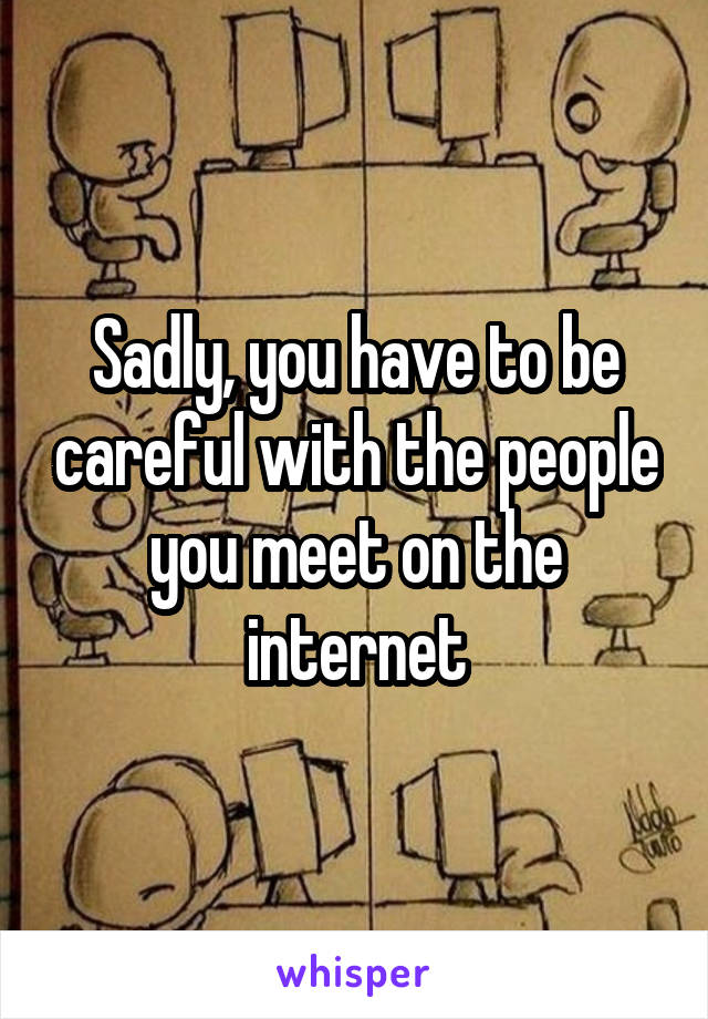 Sadly, you have to be careful with the people you meet on the internet